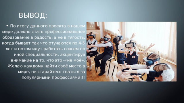 Вывод: По итогу данного проекта в нашем мире должно стать профессиональное образование в радость, а не в тягость, когда бывает так что отучаются по 4-5 лет и потом идут работать совсем по иной специальности, акцентируя внимание на то, что это -«не моё». Желаю каждому найти своё место в мире, не старайтесь гнаться за популярными профессиями!!! 