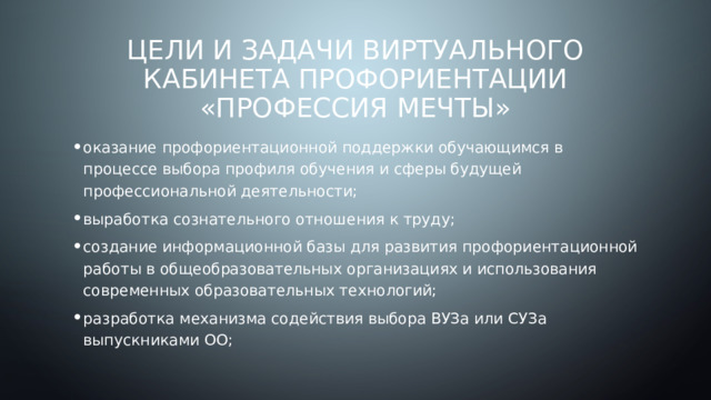 Цели и задачи виртуального кабинета профориентации «Профессия Мечты» оказание профориентационной поддержки обучающимся в процессе выбора профиля обучения и сферы будущей профессиональной деятельности; выработка сознательного отношения к труду; создание информационной базы для развития профориентационной работы в общеобразовательных организациях и использования современных образовательных технологий; разработка механизма содействия выбора ВУЗа или СУЗа выпускниками ОО; 