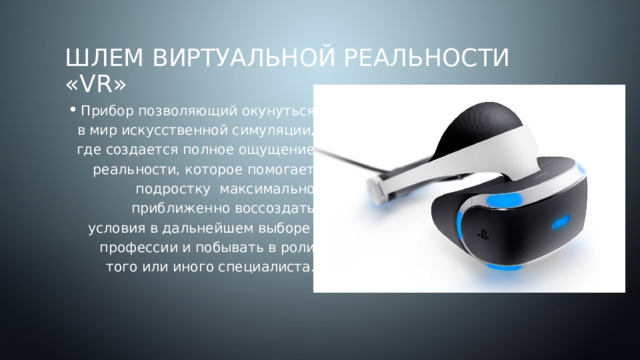 Шлем Виртуальной реальности «VR» Прибор позволяющий окунуться в мир искусственной симуляции, где создается полное ощущение реальности, которое помогает подростку максимально приближенно воссоздать условия в дальнейшем выборе профессии и побывать в роли того или иного специалиста. 