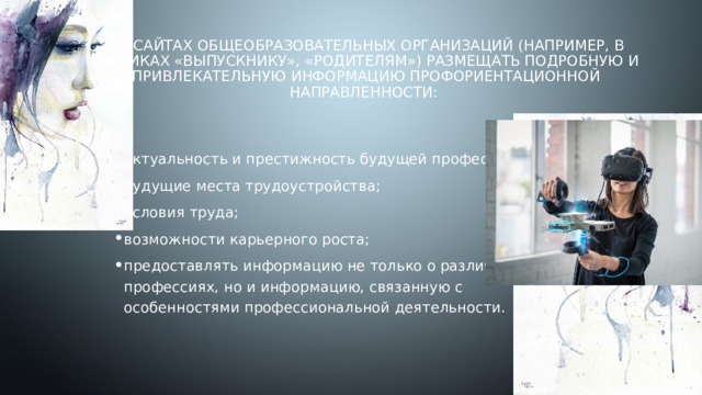 На сайтах общеобразовательных организаций (например, в рубриках «Выпускнику», «Родителям») размещать подробную и привлекательную информацию профориентационной направленности:   актуальность и престижность будущей профессии; будущие места трудоустройства; условия труда; возможности карьерного роста; предоставлять информацию не только о различных профессиях, но и информацию, связанную с особенностями профессиональной деятельности. 
