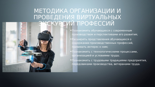 Методика организации и проведения виртуальных экскурсий профессий Познакомить обучающихся с современным производством и перспективами его развития; Расширить представления обучающихся о содержании производственных профессий, прививать интерес к ним; Познакомить с технологическими процессами, организацией и условиями труда; Познакомить с трудовыми традициями предприятия, передовиками производства, ветеранами труда. 