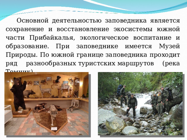 Основной деятельностью заповедника является сохранение и восстановление экосистемы южной части Прибайкалья, экологическое воспитание и образование. При заповеднике имеется Музей Природы. По южной границе заповедника проходит ряд разнообразных туристских маршрутов (река Темник). 