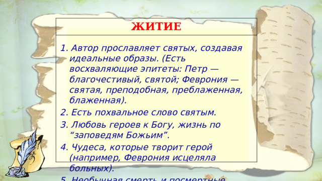 ЖИТИЕ 1. Автор прославляет святых, создавая идеальные образы. (Есть восхваляющие эпитеты: Петр — благочестивый, святой; Феврония — святая, преподобная, преблаженная, блаженная). 2. Есть похвальное слово святым. 3. Любовь героев к Богу, жизнь по “заповедям Божьим”. 4. Чудеса, которые творит герой (например, Феврония исцеляла больных). 5. Необычная смерть и посмертные чудеса.  