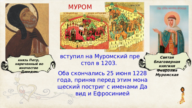 МУ­РОМ­ всту­пил на Му­ром­ский пре­стол в 1203. Святая благоверная княгиня Феврония Муромская князь Петр, нареченный во иночестве Давидом Оба скон­ча­лись 25 июня 1228 го­да, при­няв пе­ред этим мо­на­ше­ский по­стриг с име­на­ми Да­вид и Ефросинией 