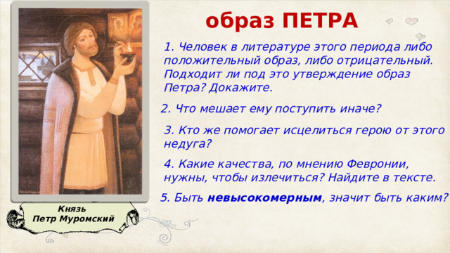 образ ПЕТРА 1. Человек в литературе этого периода либо положительный образ, либо отрицательный.  Подходит ли под это утверждение образ Петра? Докажите. 2. Что мешает ему поступить иначе? 3. Кто же помогает исцелиться герою от этого недуга? 4. Какие качества, по мнению Февронии, нужны, чтобы излечиться? Найдите в тексте.  5. Быть  невысокомерным , значит быть каким?  Князь Петр Муромский 