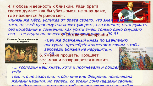 4. Любовь и верность к близким. Ради брата своего думает как бы убить змея, не зная даже, где находится Агриков меч.  «Князь же Пётр, услыхав от брата своего, что змей назвал того, от чьей руки ему надлежит умереть, его именем, стал думать без колебаний и сомнений, как убить змея. Только одно смущало его — не ведал он ничего об Агриковом мече.-с. 90-91 5. Был верен Февронии.   «Сей же блаженный князь по Евангелию поступил: пренебрёг княжением своим, чтобы заповеди Божьей не нарушить.». с. 98 Изгнание Петра и Февронии из Мурома Бояре просят князя Петра вернуться в Муром 6. Умение прощать. Прощает вельмож и возвращается княжить в Муром. «… господин наш князь, хотя и прогневали и обидели мы тебя тем, что не захотели, чтобы княгиня Феврония повелевала жёнами нашими, но теперь, со всеми домочадцами своими, мы рабы ваши … и молим, чтобы не оставили вы нас, рабов своих!.» -с. 98 
