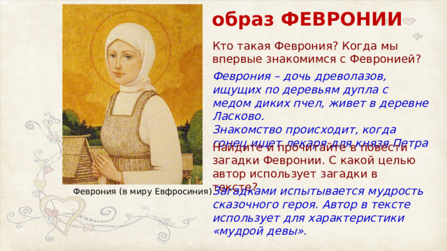 образ ФЕВРОНИИ Кто такая Феврония? Когда мы впервые знакомимся с Февронией? Феврония – дочь древолазов, ищущих по деревьям дупла с медом диких пчел, живет в деревне Ласково. Знакомство происходит, когда гонец ищет лекаря для князя Петра Найдите и прочитайте в повести загадки Февронии. С какой целью автор использует загадки в тексте? Загадками испытывается мудрость сказочного героя. Автор в тексте использует для характеристики «мудрой девы». Феврония (в миру Евфросиния) 