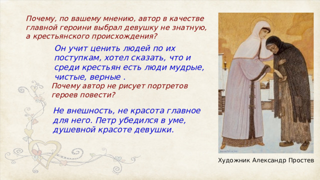 Почему, по вашему мнению, автор в качестве главной героини выбрал девушку не знатную, а крестьянского происхождения? Он учит ценить людей по их поступкам, хотел сказать, что и среди крестьян есть люди мудрые, чистые, верные . Почему автор не рисует портретов героев повести? Не внешность, не красота главное для него. Петр убедился в уме, душевной красоте девушки. Художник Александр Простев 