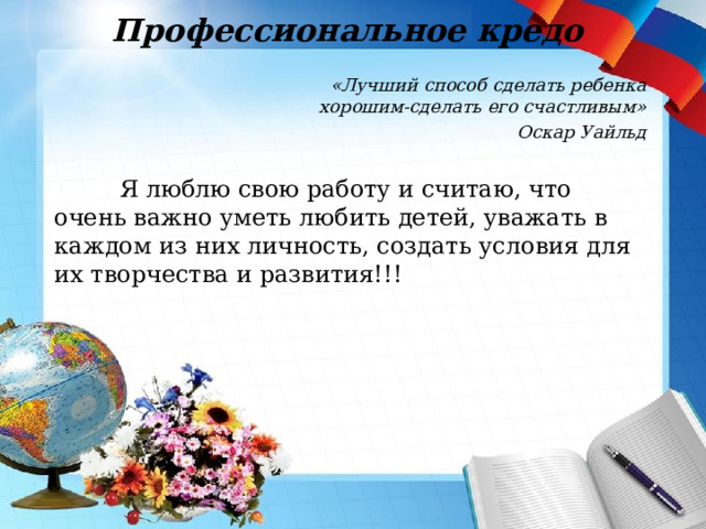 Профессиональное кредо «Лучший способ сделать ребенка хорошим-сделать его счастливым» Оскар Уайльд  Я люблю свою работу и считаю, что очень важно уметь любить детей, уважать в каждом из них личность, создать условия для их творчества и развития!!! 