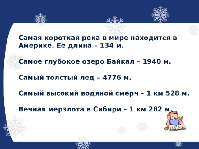 Самая короткая река в мире находится в Америке. Её длина – 134 м.  Самое глубокое озеро Байкал – 1940 м.  Самый толстый лёд – 4776 м.  Самый высокий водяной смерч – 1 км 528 м.  Вечная мерзлота в Сибири – 1 км 282 м. 