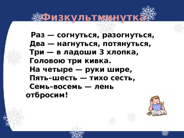 Физкультминутка  Раз — согнуться, разогнуться,  Два — нагнуться, потянуться,  Три — в ладоши 3 хлопка,  Головою три кивка.  На четыре — руки шире,  Пять–шесть — тихо сесть,  Семь–восемь — лень отбросим! 