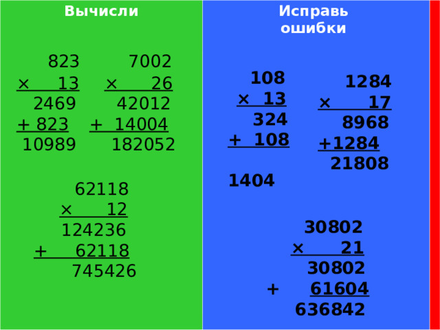 Вычисли Исправь ошибки  823 × 13  2469 + 823  10989  7002 × 26  42012 + 14004  182052  108 × 13  324 + 108  1404  1284 × 17  8968 +1284  21808  62118 × 12 124236 + 62118  745426  30802 × 21  30802 + 61604  636842 