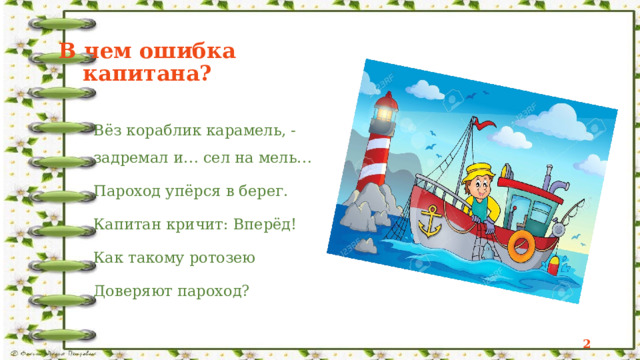 В чем ошибка капитана?  Вёз кораблик карамель, -  задремал и… сел на мель… Пароход упёрся в берег. Капитан кричит: Вперёд! Как такому ротозею Доверяют пароход?  