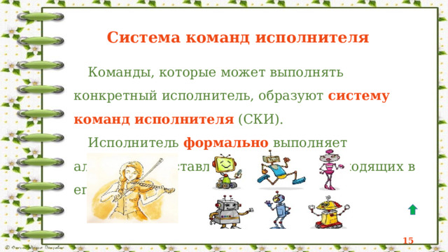 Исполнитель  - это некоторый объект (человек, животное, техническое устройство), способный выполнять определённый набор команд.   Исполнитель  - это некоторый объект (человек, животное, техническое устройство), способный выполнять определённый набор команд. Исполнитель Формальный Неформальный Круг, решаемых задач Область, обстановка, условия Среда исполнителя Непосредственное управление СКИ СКИ Непосредственное управление Программное управление Режимы работы 12 14 