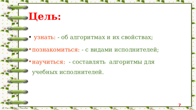 Цель:   узнать: - об алгоритмах и их свойствах; познакомиться: - с видами исполнителей; научиться: - составлять алгоритмы для учебных исполнителей.  