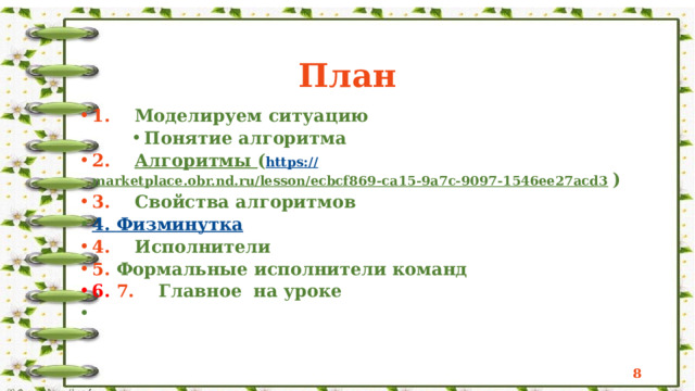  План 1. Моделируем ситуацию 1. Моделируем ситуацию Понятие алгоритма 2. Алгоритмы ( https:// marketplace.obr.nd.ru/lesson/ecbcf869-ca15-9a7c-9097-1546ee27acd3  ) 3. Свойства алгоритмов Понятие алгоритма Понятие алгоритма Понятие алгоритма 2. Алгоритмы ( https:// marketplace.obr.nd.ru/lesson/ecbcf869-ca15-9a7c-9097-1546ee27acd3  ) 3. Свойства алгоритмов 4. Физминутка 4. Физминутка 4. Исполнители 5. Формальные исполнители команд 4. Исполнители 5. Формальные исполнители команд 6. 7. Главное на уроке 6. 7. Главное на уроке    