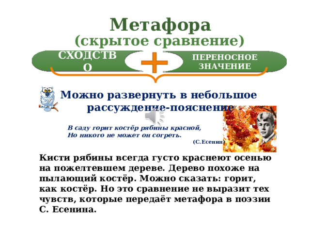 Метафора  (скрытое сравнение) СХОДСТВО ПЕРЕНОСНОЕ ЗНАЧЕНИЕ Можно развернуть в небольшое  рассуждение-пояснение В саду горит костёр рябины красной, Но никого не может он согреть .  (С.Есенин) Метафору часто упрощённо воспринимают как крытое сравнение, но это никак не устраняет её основного понятия сходство плюс переносное значение слова. Конечно, любую метафору можно развернуть в небольшое рассуждение-пояснение. Вот например (читаю) Возьмите себе на заметку и такой приём определения метафоры в поэзии. Кисти рябины всегда густо краснеют осенью на пожелтевшем дереве. Дерево похоже на пылающий костёр. Можно сказать: горит, как костёр. Но это сравнение не выразит тех чувств, которые передаёт метафора в поэзии С. Есенина.  