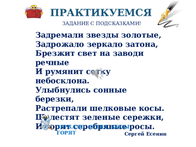 ПРАКТИКУЕМСЯ ЗАДАНИЕ С ПОДСКАЗКАМИ! Задремали звезды золотые,  Задрожало зеркало затона,  Брезжит свет на заводи речные  И румянит сетку небосклона.  Улыбнулись сонные березки,  Растрепали шелковые косы.  Шелестят зеленые сережки,  И горят серебряные росы. Сергей Есенин В приведенных строчках из стихотворения Есенина найдите и выпишите метафоры, разверните метафоры в устном рассуждение-пояснении. Маленькая подсказка - ключевые слова по сходству и переносному значению – внизу. Для выполнения работы остановите видео ЗЕРКАЛО, СЕТКА, КОСЫ, ГОРЯТ  
