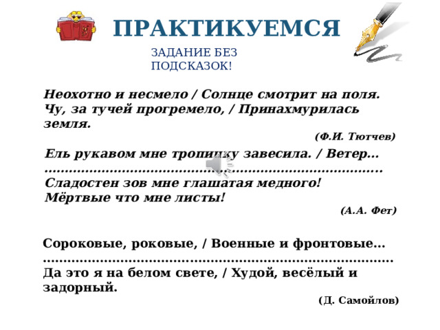 ПРАКТИКУЕМСЯ ЗАДАНИЕ БЕЗ ПОДСКАЗОК! Неохотно и несмело / Солнце смотрит на поля. Чу, за тучей прогремело, / Принахмурилась земля. (Ф.И. Тютчев) Ель рукавом мне тропинку завесила. / Ветер… ……………………………………………………………………… .. Сладостен зов мне глашатая медного! Мёртвые что мне листы! (А.А. Фет) В приведенных строчках из стихотворения Есенина найдите и выпишите метафоры, разверните метафоры в устном рассуждение-пояснении.. Для выполнения работы остановите видео Сороковые, роковые, / Военные и фронтовые… ………………………………………………………………………… .. Да это я на белом свете, / Худой, весёлый и задорный. (Д. Самойлов)  