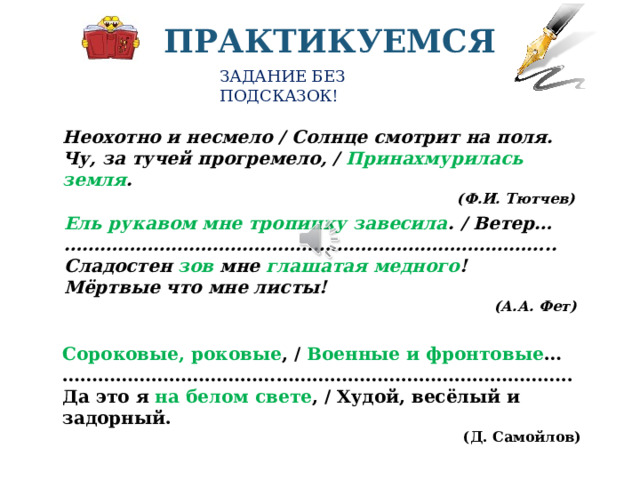 ПРАКТИКУЕМСЯ ЗАДАНИЕ БЕЗ ПОДСКАЗОК! Неохотно и несмело / Солнце смотрит на поля. Чу, за тучей прогремело, / Принахмурилась земля . (Ф.И. Тютчев) Ель рукавом мне тропинку завесила . / Ветер… ……………………………………………………………………… .. Сладостен зов мне глашатая медного ! Мёртвые что мне листы! (А.А. Фет) Проверьте, так ли вы определили метафоры? На слайде они обозначены зеленым цветом. Предложите свои рассуждения-пояснения устно. Определите роль метафор в стихотворной строке. Если выполнение этих заданий вам удались, значит наш практикум достиг своей цели. До новых встреч Сороковые, роковые , / Военные и фронтовые … ………………………………………………………………………… .. Да это я на белом свете , / Худой, весёлый и задорный. (Д. Самойлов)  