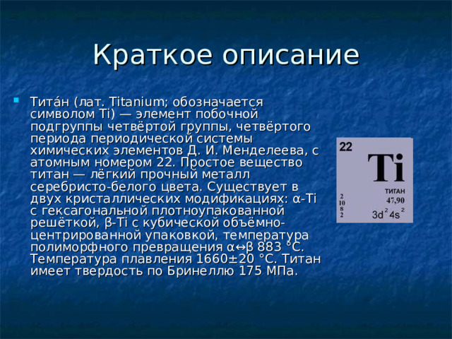 Тита́н (лат. Titanium; обозначается символом Ti) — элемент побочной подгруппы четвёртой группы, четвёртого периода периодической системы химических элементов Д. И. Менделеева, с атомным номером 22. Простое вещество титан — лёгкий прочный металл серебристо-белого цвета. Существует в двух кристаллических модификациях: α-Ti с гексагональной плотноупакованной решёткой, β-Ti с кубической объёмно-центрированной упаковкой, температура полиморфного превращения α↔β 883 °C. Температура плавления 1660±20 °C. Tитан имеет твердость по Бринеллю 175 МПа. 