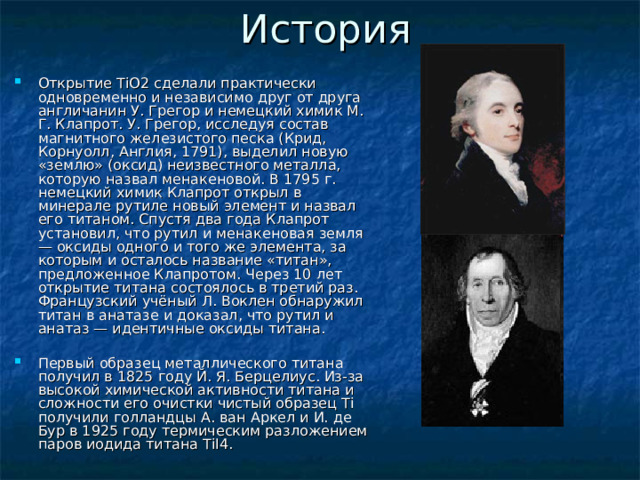 Открытие TiO2 сделали практически одновременно и независимо друг от друга англичанин У. Грегор и немецкий химик М. Г. Клапрот. У. Грегор, исследуя состав магнитного железистого песка (Крид, Корнуолл, Англия, 1791), выделил новую «землю» (оксид) неизвестного металла, которую назвал менакеновой. В 1795 г. немецкий химик Клапрот открыл в минерале рутиле новый элемент и назвал его титаном. Спустя два года Клапрот установил, что рутил и менакеновая земля — оксиды одного и того же элемента, за которым и осталось название «титан», предложенное Клапротом. Через 10 лет открытие титана состоялось в третий раз. Французский учёный Л. Воклен обнаружил титан в анатазе и доказал, что рутил и анатаз — идентичные оксиды титана.  Первый образец металлического титана получил в 1825 году Й. Я. Берцелиус. Из-за высокой химической активности титана и сложности его очистки чистый образец Ti получили голландцы А. ван Аркел и И. де Бур в 1925 году термическим разложением паров иодида титана TiI4. 