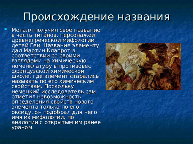 Происхождение названия   Металл получил своё название в честь титанов, персонажей древнегреческой мифологии, детей Геи. Название элементу дал Мартин Клапрот в соответствии со своими взглядами на химическую номенклатуру в противовес французской химической школе, где элемент старались называть по его химическим свойствам. Поскольку немецкий исследователь сам отметил невозможность определения свойств нового элемента только по его оксиду, он подобрал для него имя из мифологии, по аналогии с открытым им ранее ураном. 