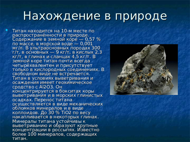 Титан находится на 10-м месте по распространённости в природе. Содержание в земной коре — 0,57 % по массе, в морской воде — 0,001 мг/л. В ультраосновных породах 300 г/т, в основных — 9 кг/т, в кислых 2,3 кг/т, в глинах и сланцах 4,5 кг/т. В земной коре титан почти всегда четырёхвалентен и присутствует только в кислородных соединениях. В свободном виде не встречается. Титан в условиях выветривания и осаждения имеет геохимическое сродство с Al2O3. Он концентрируется в бокситах коры выветривания и в морских глинистых осадках. Перенос титана осуществляется в виде механических обломков минералов и в виде коллоидов. До 30 % TiO2 по весу накапливается в некоторых глинах. Минералы титана устойчивы к выветриванию и образуют крупные концентрации в россыпях. Известно более 100 минералов, содержащих титан. 