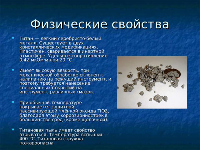 Титан — легкий серебристо-белый металл. Существует в двух кристаллических модификациях. Пластичен, сваривается в инертной атмосфере. Удельное сопротивление 0,42 мкОм·м при 20 °C  Имеет высокую вязкость, при механической обработке склонен к налипанию на режущий инструмент, и поэтому требуется нанесение специальных покрытий на инструмент, различных смазок.  При обычной температуре покрывается защитной пассивирующей плёнкой оксида TiO2, благодаря этому коррозионностоек в большинстве сред (кроме щелочной).  Титановая пыль имеет свойство взрываться. Температура вспышки — 400 °C. Титановая стружка пожароопасна 