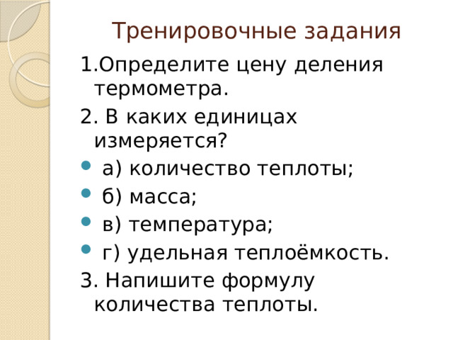 Тренировочные задания 1.Определите цену деления термометра. 2. В каких единицах измеряется?  а) количество теплоты;  б) масса;  в) температура;  г) удельная теплоёмкость. 3. Напишите формулу количества теплоты. 