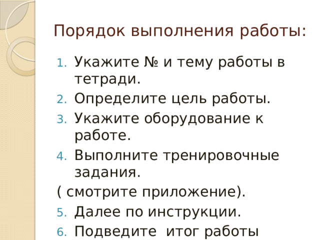 Порядок выполнения работы: Укажите № и тему работы в тетради. Определите цель работы. Укажите оборудование к работе. Выполните тренировочные задания. ( смотрите приложение). Далее по инструкции. Подведите итог работы выводом (смотрите цель работы) . 