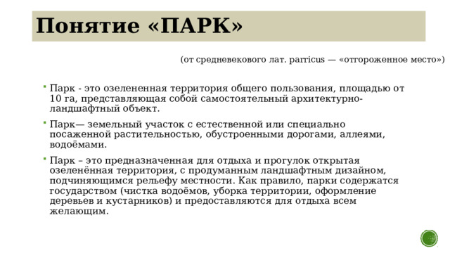 Понятие «ПАРК» (от средневекового лат. parricus — «отгороженное место») Парк - это озелененная территория общего пользования, площадью от 10 га, представляющая собой самостоятельный архитектурно-ландшафтный объект. Парк— земельный участок с естественной или специально посаженной растительностью, обустроенными дорогами, аллеями, водоёмами. Парк – это предназначенная для отдыха и прогулок открытая озеленённая территория, с продуманным ландшафтным дизайном, подчиняющимся рельефу местности. Как правило, парки содержатся государством (чистка водоёмов, уборка территории, оформление деревьев и кустарников) и предоставляются для отдыха всем желающим.  