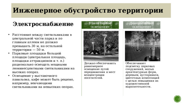 Инженерное обустройство территории Электроснабжение Утилитарное освещение Декоративное освещение Расстояние между светильниками в центральной части парка и по главным аллеям не должно превышать 30 м, на остальной территории — 50 м. Парковые площадки большой площади (центральная площадь, площадки аттракционов и т. п.) рационально освещать мощными люминесцентными светильниками на высоких опорах. Освещение у выставочного павильона, кафе может быть решено, например, венчающими светильниками на невысоких опорах. Должно обеспечивать равномерное освещение путей передвижения и мест концентрации посетителей. Обеспечивает подсветку парковых сооружений, малых архитектурных форм, деревьев, кустарников, цветочных композиций с целью повышения их художественной выразительности. 12 