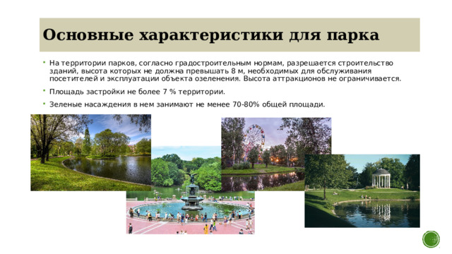 Основные характеристики для парка На территории парков, согласно градостроительным нормам, разрешается строительство зданий, высота которых не должна превышать 8 м, необходимых для обслуживания посетителей и эксплуатации объекта озеленения. Высота аттракционов не ограничивается. Площадь застройки не более 7 % территории. Зеленые насаждения в нем занимают не менее 70-80% общей площади. 
