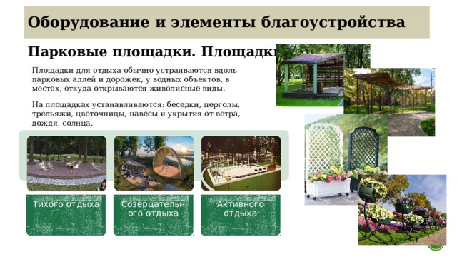 Тихого отдыха Созерцательного отдыха Активного отдыха Оборудование и элементы благоустройства Парковые площадки. Площадки отдыха Площадки для отдыха обычно устраиваются вдоль парковых аллей и дорожек, у водных объектов, в местах, откуда открываются живописные виды. На площадках устанавливаются: беседки, перголы, трельяжи, цветочницы, навесы и укрытия от ветра, дождя, солнца.  