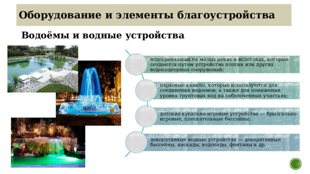Оборудование и элементы благоустройства Водоёмы и водные устройства водохранилища на малых реках и водотоках, которые создаются путем устройства плотин или других водоподпорных сооружений; парковые каналы, которые используются для соединения водоемов, а также для понижения уровня грунтовых вод на заболоченных участках; детские купально-игровые устройства — брызгально-игровые, плескательные бассейны; декоративные водные устройства — декоративные бассейны, каскады, водопады, фонтаны и др. 10 