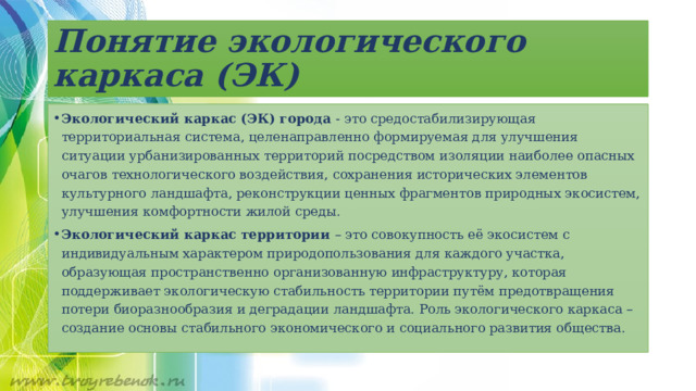 Понятие экологического каркаса (ЭК) Экологический каркас (ЭК) города - это средостабилизирующая территориальная система, целенаправленно формируемая для улучшения ситуации урбанизированных территорий посредством изоляции наиболее опасных очагов технологического воздействия, сохранения исторических элементов культурного ландшафта, реконструкции ценных фрагментов природных экосистем, улучшения комфортности жилой среды. Экологический каркас территории – это совокупность её экосистем с индивидуальным характером природопользования для каждого участка, образующая пространственно организованную инфраструктуру, которая поддерживает экологическую стабильность территории путём предотвращения потери биоразнообразия и деградации ландшафта. Роль экологического каркаса – создание основы стабильного экономического и социального развития общества. 