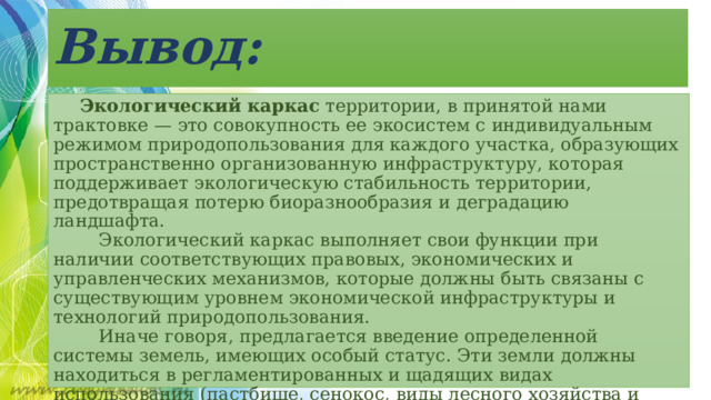 Вывод:  Экологический каркас  территории, в принятой нами трактовке — это совокупность ее экосистем с индивидуальным режимом природопользования для каждого участка, образующих пространственно организованную инфраструктуру, которая поддерживает экологическую стабильность территории, предотвращая потерю биоразнообразия и деградацию ландшафта.      Экологический каркас выполняет свои функции при наличии соответствующих правовых, экономических и управленческих механизмов, которые должны быть связаны с существующим уровнем экономической инфраструктуры и технологий природопользования.      Иначе говоря, предлагается введение определенной системы земель, имеющих особый статус. Эти земли должны находиться в регламентированных и щадящих видах использования (пастбище, сенокос, виды лесного хозяйства и т.д.), причем для каждого участка должен быть определен свой отдельный режим использования, исходя из его роли в поддержании экологической стабильности как окружающей местности, так и всей территории региона. 