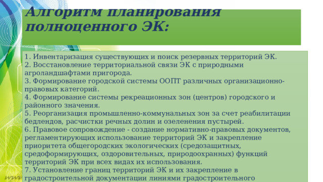 Алгоритм планирования полноценного ЭК:   1. Инвентаризация существующих и поиск резервных территорий ЭК. 2. Восстановление территориальной связи ЭК с природными агроландшафтами пригорода. 3. Формирование городской системы ООПТ различных организационно-правовых категорий. 4. Формирование системы рекреационных зон (центров) городского и районного значения. 5. Реорганизация промышленно-коммунальных зон за счет реабилитации бедлендов, расчистки речных долин и озеленения пустырей. 6. Правовое сопровождение - создание нормативно-правовых документов, регламентирующих использование территорий ЭК и закрепление приоритета общегородских экологических (средозащитных, средоформирующих, оздоровительных, природоохранных) функций территорий ЭК при всех видах их использования. 7. Установление границ территорий ЭК и их закрепление в градостроительной документации линиями градостроительного регулирования. 8. Установление для территорий ЭК особых режимов регулирования градостроительной деятельности. 