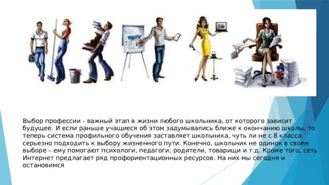 Выбор профессии - важный этап в жизни любого школьника, от которого зависит будущее. И если раньше учащиеся об этом задумывались ближе к окончанию школы, то теперь система профильного обучения заставляет школьника, чуть ли не с 8 класса серьезно подходить к выбору жизненного пути. Конечно, школьник не одинок в своем выборе – ему помогают психологи, педагоги, родители, товарищи и т.д. Кроме того, сеть Интернет предлагает ряд профориентационных ресурсов. На них мы сегодня и остановимся 