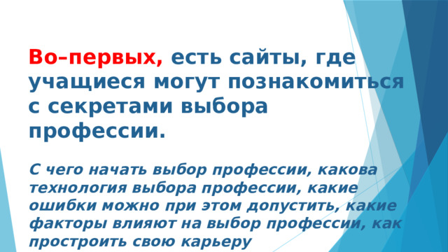 Во–первых, есть сайты, где учащиеся могут познакомиться с секретами выбора профессии.  С чего начать выбор профессии, какова технология выбора профессии, какие ошибки можно при этом допустить, какие факторы влияют на выбор профессии, как простроить свою карьеру 