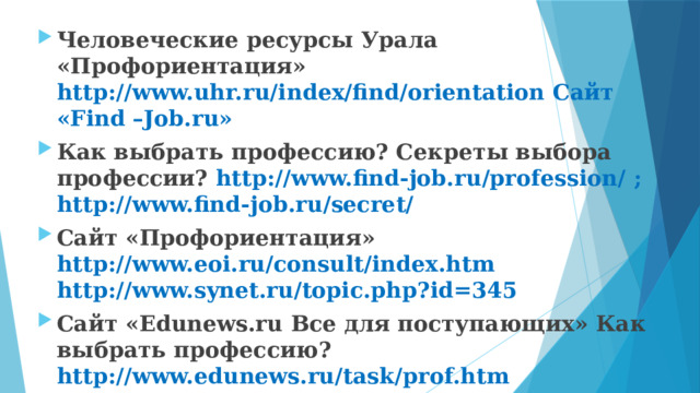 Человеческие ресурсы Урала «Профориентация» http://www.uhr.ru/index/find/orientation Сайт «Find –Job.ru» Как выбрать профессию? Секреты выбора профессии? http://www.find-job.ru/profession/ ; http://www.find-job.ru/secret/ Сайт «Профориентация» http://www.eoi.ru/consult/index.htm http://www.synet.ru/topic.php?id=345 Сайт «Edunews.ru Все для поступающих» Как выбрать профессию? http://www.edunews.ru/task/prof.htm Сайт «Кадровое агентство «Карьера» Как выбрать профессию? http://career.kaluga.ru/articles/r2/article30.html 