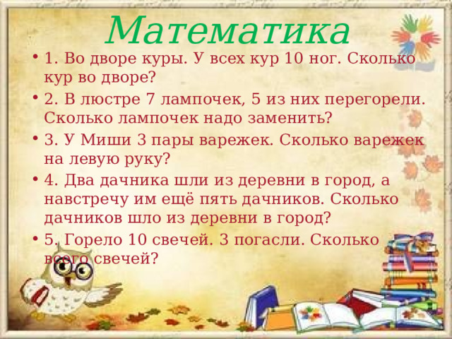 Математика 1. Во дворе куры. У всех кур 10 ног. Сколько кур во дворе? 2. В люстре 7 лампочек, 5 из них перегорели. Сколько лампочек надо заменить? 3. У Миши 3 пары варежек. Сколько варежек на левую руку? 4. Два дачника шли из деревни в город, а навстречу им ещё пять дачников. Сколько дачников шло из деревни в город? 5. Горело 10 свечей. 3 погасли. Сколько всего свечей? 