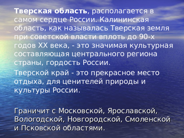 Тверская область , располагается в самом сердце России. Калининская область, как называлась Тверская земля при советской власти вплоть до 90-х годов XX века, - это значимая культурная составляющая центрального региона страны, гордость России. Тверской край - это прекрасное место отдыха, для ценителей природы и культуры России.  Граничит с Московской, Ярославской, Вологодской, Новгородской, Смоленской и Псковской областями. 