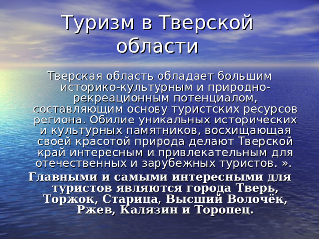 Туризм в Тверской области Тверская область обладает большим историко-культурным и природно-рекреационным потенциалом, составляющим основу туристских ресурсов региона. Обилие уникальных исторических и культурных памятников, восхищающая своей красотой природа делают Тверской край интересным и привлекательным для отечественных и зарубежных туристов. ».  Главными и самыми интересными для туристов являются города Тверь, Торжок, Старица, Высший Волочёк, Ржев, Калязин и Торопец. 
