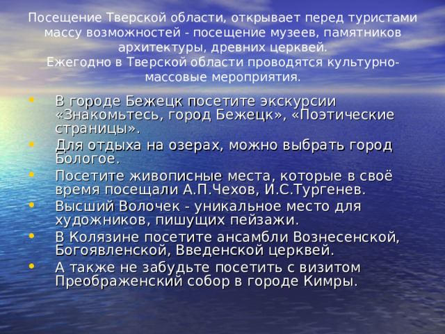 Посещение Тверской области, открывает перед туристами массу возможностей - посещение музеев, памятников архитектуры, древних церквей.  Ежегодно в Тверской области проводятся культурно-массовые мероприятия. В городе Бежецк посетите экскурсии «Знакомьтесь, город Бежецк», «Поэтические страницы». Для отдыха на озерах, можно выбрать город Бологое. Посетите живописные места, которые в своё время посещали А.П.Чехов, И.С.Тургенев. Высший Волочек - уникальное место для художников, пишущих пейзажи. В Колязине посетите ансамбли Вознесенской, Богоявленской, Введенской церквей. А также не забудьте посетить с визитом Преображенский собор в городе Кимры. 