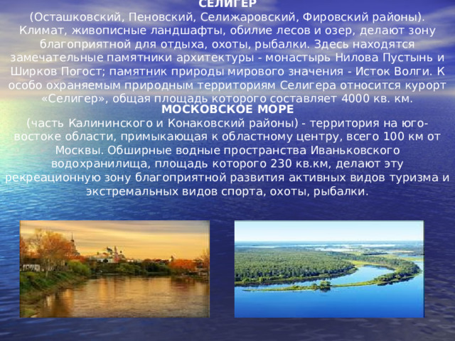 СЕЛИГЕР (Осташковский, Пеновский, Селижаровский, Фировский районы). Климат, живописные ландшафты, обилие лесов и озер, делают зону благоприятной для отдыха, охоты, рыбалки. Здесь находятся замечательные памятники архитектуры - монастырь Нилова Пустынь и Ширков Погост; памятник природы мирового значения - Исток Волги. К особо охраняемым природным территориям Селигера относится курорт «Селигер», общая площадь которого составляет 4000 кв. км. МОСКОВСКОЕ МОРЕ (часть Калининского и Конаковский районы) - территория на юго-востоке области, примыкающая к областному центру, всего 100 км от Москвы. Обширные водные пространства Иваньковского водохранилища, площадь которого 230 кв.км, делают эту рекреационную зону благоприятной развития активных видов туризма и экстремальных видов спорта, охоты, рыбалки. 