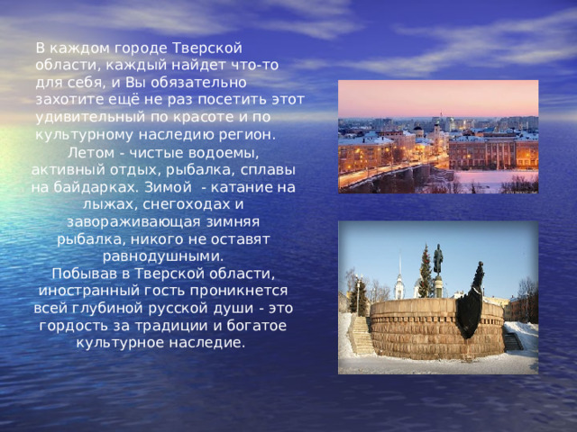 В каждом городе Тверской области, каждый найдет что-то для себя, и Вы обязательно захотите ещё не раз посетить этот удивительный по красоте и по культурному наследию регион. Летом - чистые водоемы, активный отдых, рыбалка, сплавы на байдарках. Зимой  - катание на лыжах, снегоходах и завораживающая зимняя рыбалка, никого не оставят равнодушными. Побывав в Тверской области, иностранный гость проникнется всей глубиной русской души - это гордость за традиции и богатое культурное наследие. 