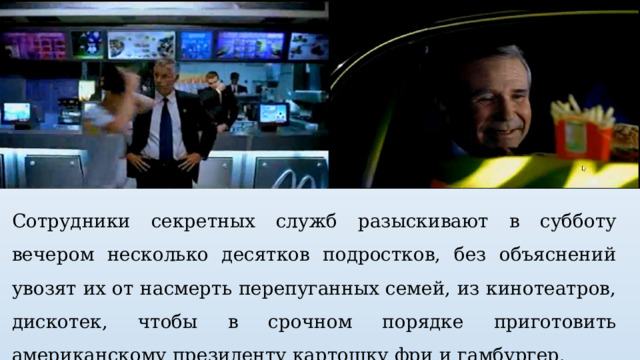 Сотрудники секретных служб разыскивают в субботу вечером несколько десятков подростков, без объяснений увозят их от насмерть перепуганных семей, из кинотеатров, дискотек, чтобы в срочном порядке приготовить американскому президенту картошку фри и гамбургер. 