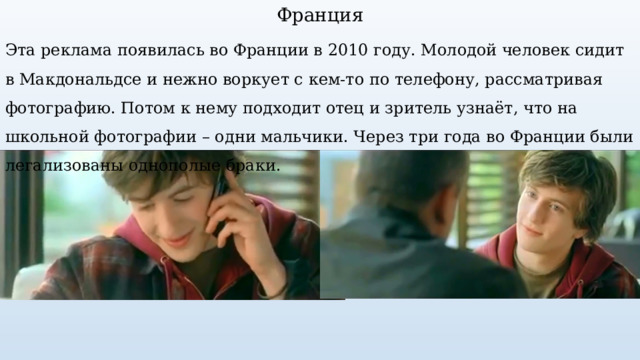 Франция Эта реклама появилась во Франции в 2010 году. Молодой человек сидит в Макдональдсе и нежно воркует с кем-то по телефону, рассматривая фотографию. Потом к нему подходит отец и зритель узнаёт, что на школьной фотографии – одни мальчики. Через три года во Франции были легализованы однополые браки. 